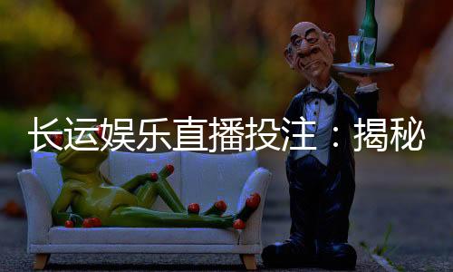 长运娱乐直播投注：揭秘高胜率玩家的实战技巧与策略分享