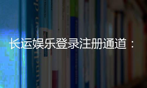 长运娱乐登录注册通道:快速注册畅享棋牌电子游艺乐趣