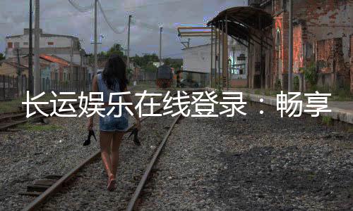长运娱乐在线登录：畅享顶级电子游艺与棋牌投注体验