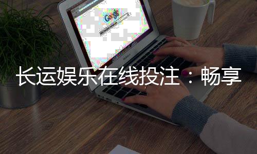 长运娱乐在线投注:畅享真人娱乐与电子游艺的双重乐趣