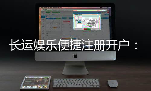 长运娱乐便捷注册开户：三步轻松完成畅享顶级棋牌体验