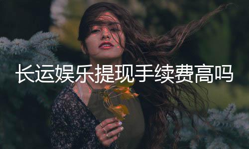 长运娱乐提现手续费高吗？资深玩家解析费用详情与应对技巧