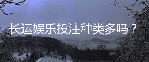 长运娱乐投注种类多吗？全面解析平台丰富玩法与特色