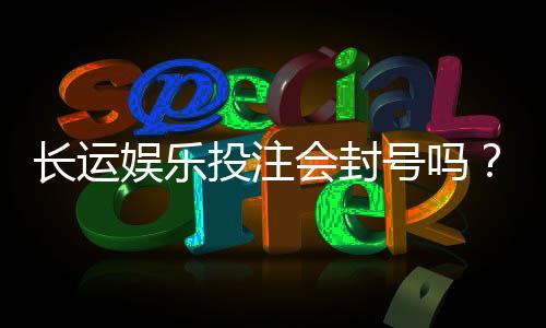 长运娱乐投注会封号吗？深度解析平台风控与账号安全策略
