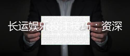 长运娱乐投注技巧：资深玩家分享稳赢策略与实战心得