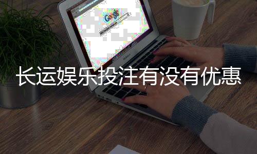 长运娱乐投注有没有优惠？最新优惠活动及福利大揭秘