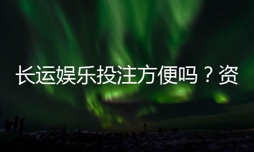 长运娱乐投注方便吗？资深玩家分享真实体验与技巧