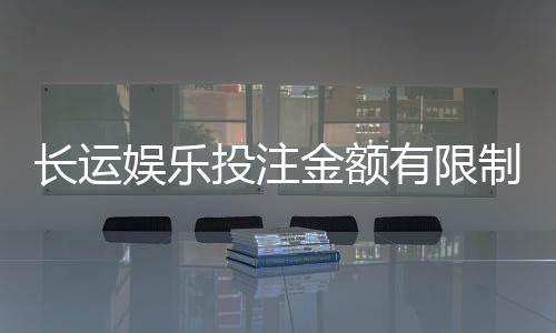 长运娱乐投注金额有限制吗？详解平台规则与额度调整技巧