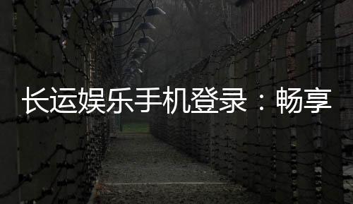 长运娱乐手机登录:畅享移动端棋牌游戏的便捷与乐趣