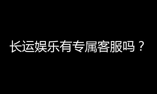 长运娱乐有专属客服吗?为您解答VIP服务与联系渠道