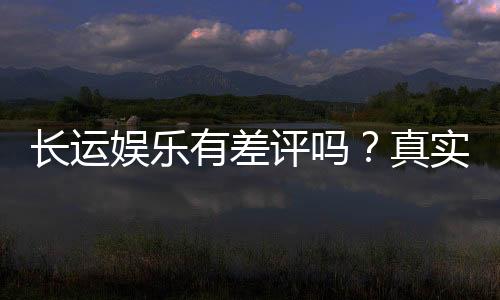 长运娱乐有差评吗？真实玩家体验与评价解析