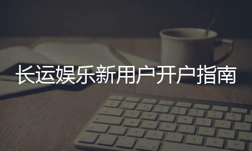 长运娱乐新用户开户指南:轻松注册享首存优惠与新手福利
