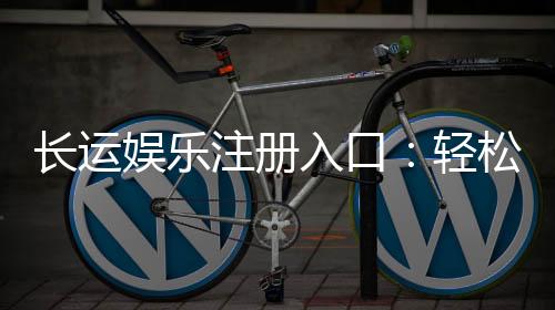 长运娱乐注册入口：轻松开户畅享顶级棋牌游戏体验