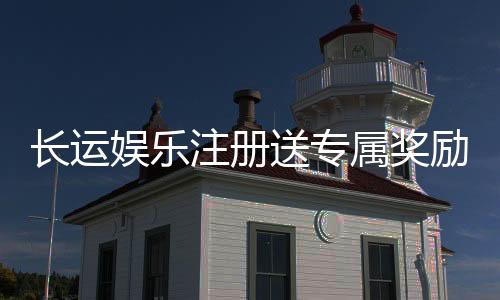 长运娱乐注册送专属奖励：新会员首存福利加码畅享高额返利