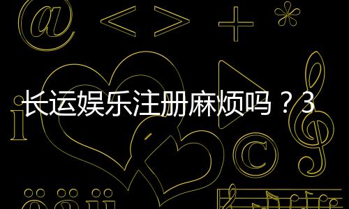 长运娱乐注册麻烦吗?3分钟快速开户流程详解