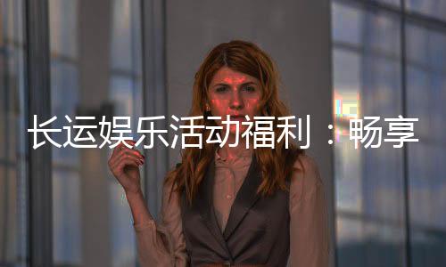 长运娱乐活动福利：畅享多重好礼与独家优惠