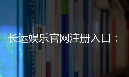 长运娱乐官网注册入口:轻松三步完成账号注册畅玩棋牌