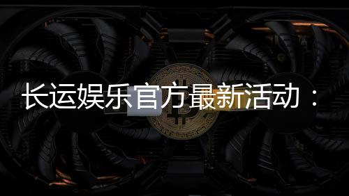 长运娱乐官方最新活动:独家优惠与精彩赛事等你来参与
