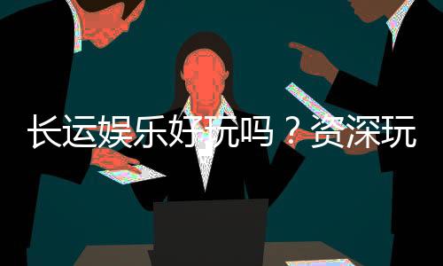 长运娱乐好玩吗?资深玩家分享真实体验与技巧