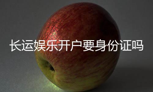 长运娱乐开户要身份证吗?详解实名认证流程与注意事项