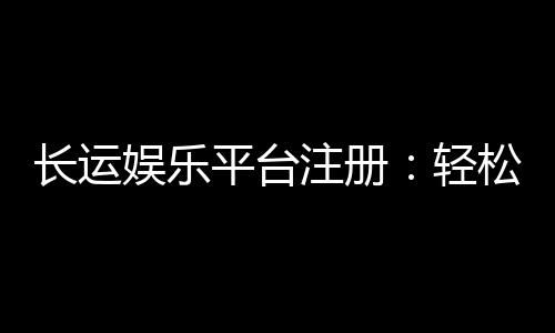 长运娱乐平台注册：轻松完成开户畅享顶级棋牌娱乐体验
