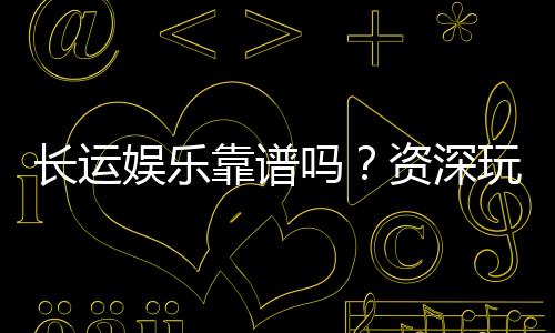 长运娱乐靠谱吗？资深玩家亲测体验与防坑指南