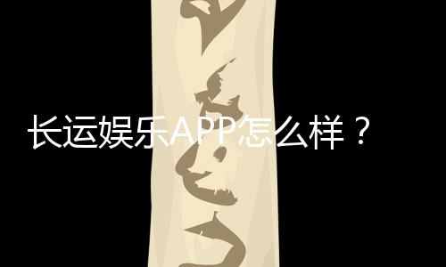 长运娱乐APP怎么样？资深玩家实测体验与深度解析
