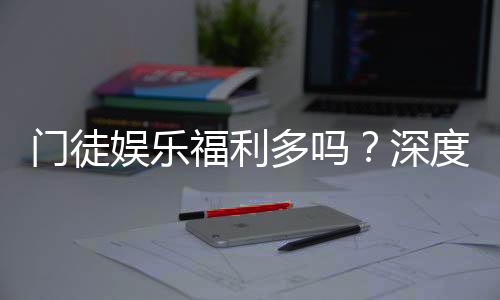 门徒娱乐福利多吗？深度解析会员优惠与独家礼包