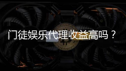 门徒娱乐代理收益高吗？深度解析代理分成与赚钱潜力