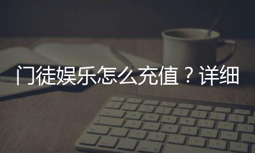门徒娱乐怎么充值？详细步骤与到账时间解析