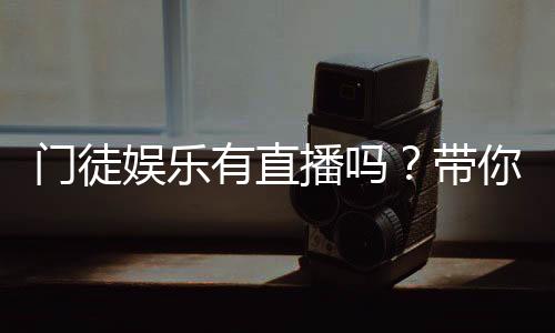 门徒娱乐有直播吗？带你揭秘平台真人直播与游戏体验