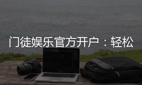 门徒娱乐官方开户：轻松注册领取新人豪礼与独家优惠