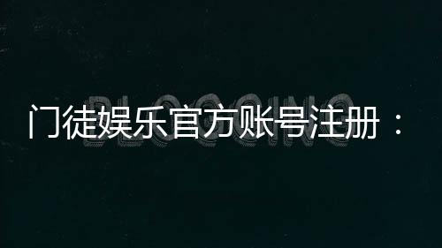门徒娱乐官方账号注册：新手必看的安全注册指南