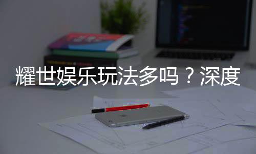 耀世娱乐玩法多吗?深度解析其丰富游戏选择与特色玩法