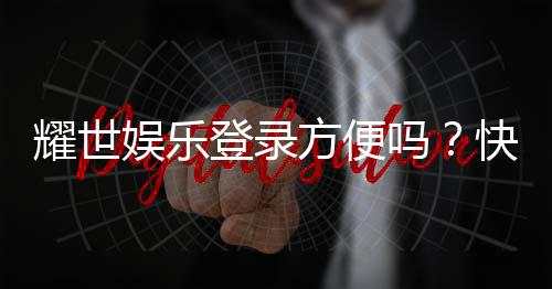 耀世娱乐登录方便吗?快速注册与流畅体验全解析