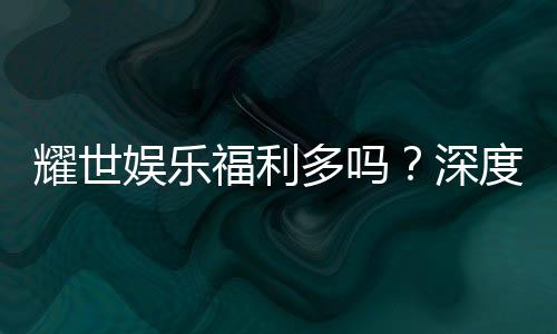 耀世娱乐福利多吗?深度解析其福利优势与玩家真实体验