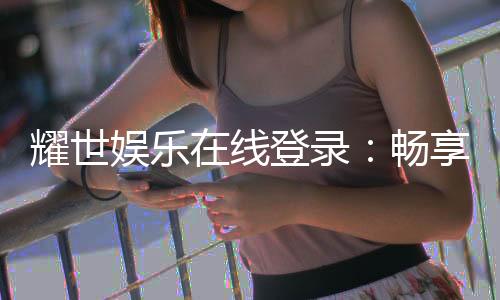 耀世娱乐在线登录：畅享顶级棋牌电游的奢华体验