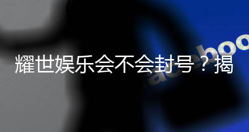 耀世娱乐会不会封号？揭秘账号安全与防封技巧