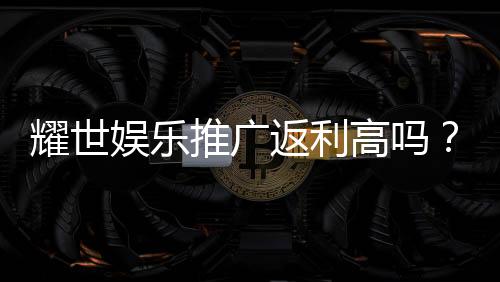 耀世娱乐推广返利高吗？真实玩家解析返利规则与到账速度