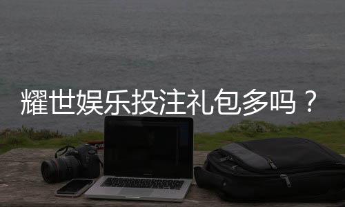 耀世娱乐投注礼包多吗?深度解析平台福利与新手礼遇