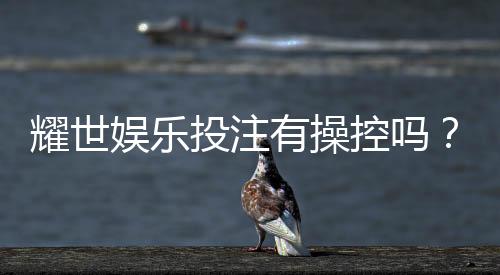 耀世娱乐投注有操控吗？深度解析平台公正性与防作弊机制