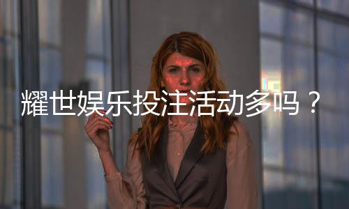 耀世娱乐投注活动多吗？深度解析平台特色与福利优势