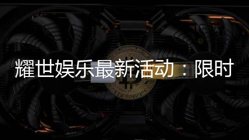 耀世娱乐最新活动：限时豪礼大放送畅享棋牌狂欢盛宴