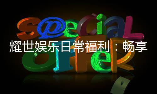 耀世娱乐日常福利:畅享专属优惠与惊喜礼包