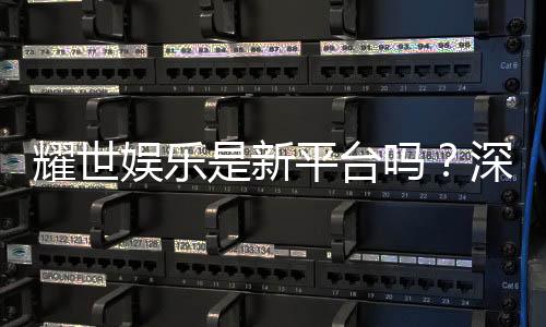 耀世娱乐是新平台吗？深度解析其背景与特色