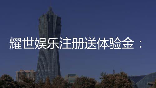 耀世娱乐注册送体验金：新用户专享豪礼轻松领取高额彩金