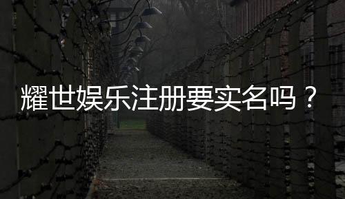 耀世娱乐注册要实名吗？实名认证流程与注意事项详解