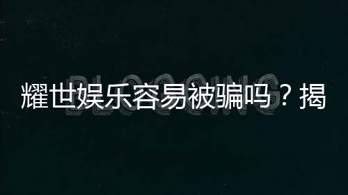 耀世娱乐容易被骗吗？揭秘其安全性及防骗指南