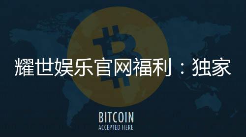 耀世娱乐官网福利：独家优惠与高额彩金等你来拿