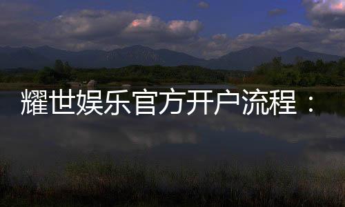 耀世娱乐官方开户流程:详细步骤与新手必看指南
